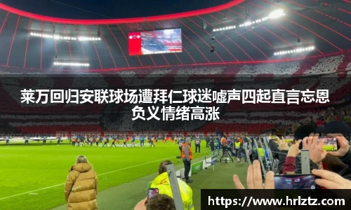 莱万回归安联球场遭拜仁球迷嘘声四起直言忘恩负义情绪高涨