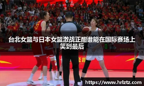 台北女篮与日本女篮激战正酣谁能在国际赛场上笑到最后