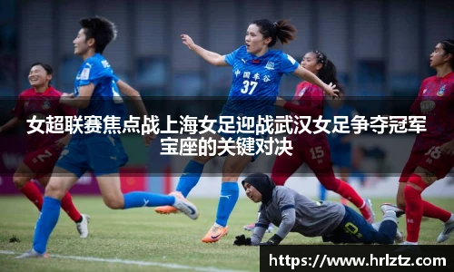 女超联赛焦点战上海女足迎战武汉女足争夺冠军宝座的关键对决